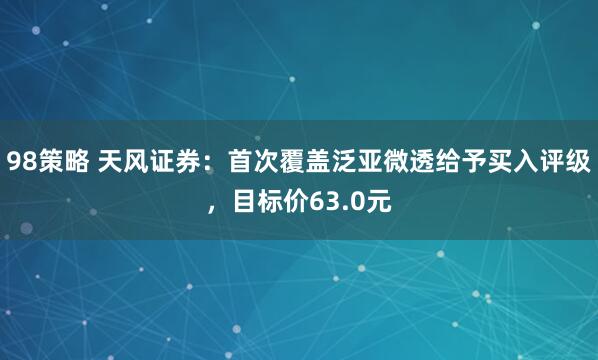 98策略 天风证券：首次覆盖泛亚微透给予买入评级，目标价63.0元