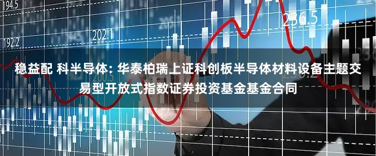 稳益配 科半导体: 华泰柏瑞上证科创板半导体材料设备主题交易型开放式指数证券投资基金基金合同