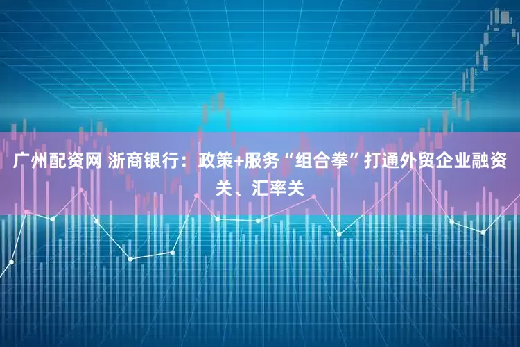 广州配资网 浙商银行：政策+服务“组合拳”打通外贸企业融资关、汇率关