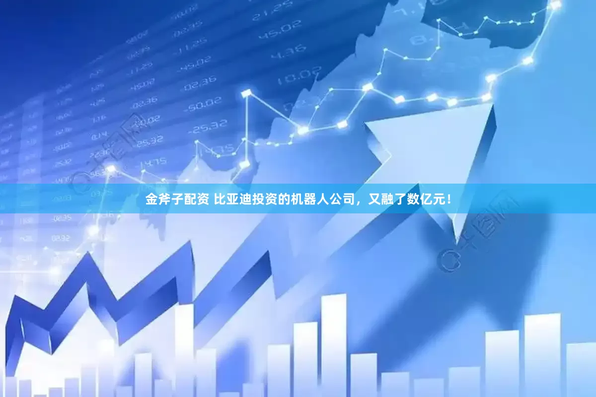 金斧子配资 比亚迪投资的机器人公司，又融了数亿元！