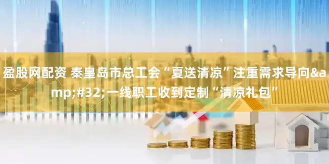 盈股网配资 秦皇岛市总工会“夏送清凉”注重需求导向&#32;一线职工收到定制“清凉礼包”