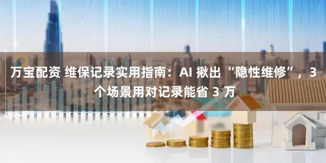 万宝配资 维保记录实用指南：AI 揪出 “隐性维修”，3 个场景用对记录能省 3 万