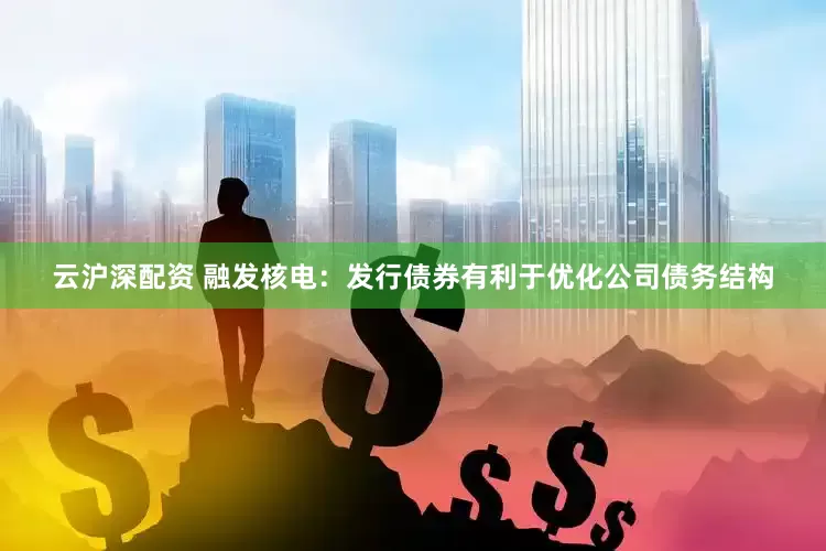 云沪深配资 融发核电：发行债券有利于优化公司债务结构