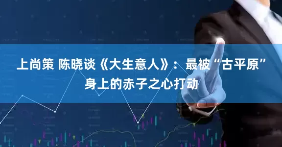 上尚策 陈晓谈《大生意人》：最被“古平原”身上的赤子之心打动