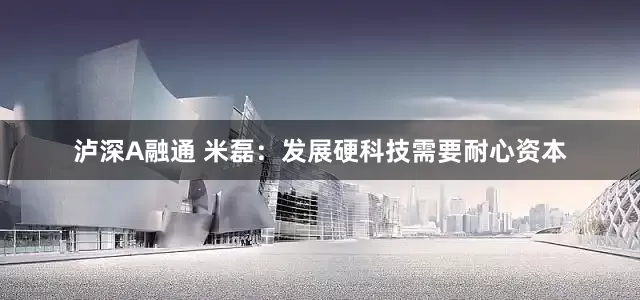 泸深A融通 米磊：发展硬科技需要耐心资本