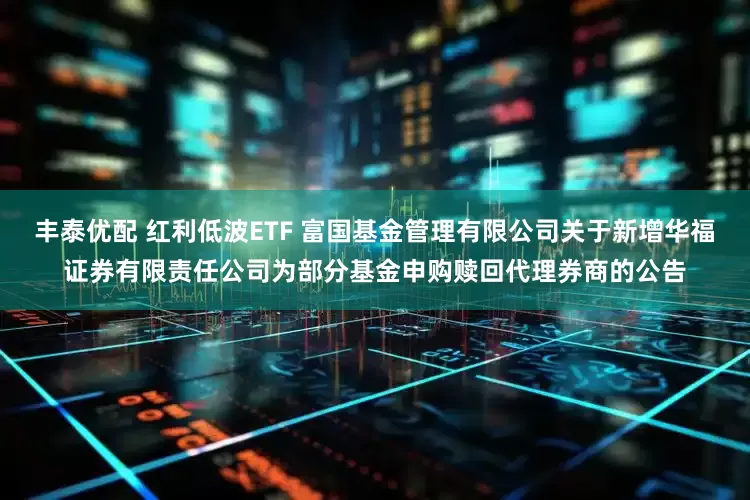 丰泰优配 红利低波ETF 富国基金管理有限公司关于新增华福证券有限责任公司为部分基金申购赎回代理券商的公告