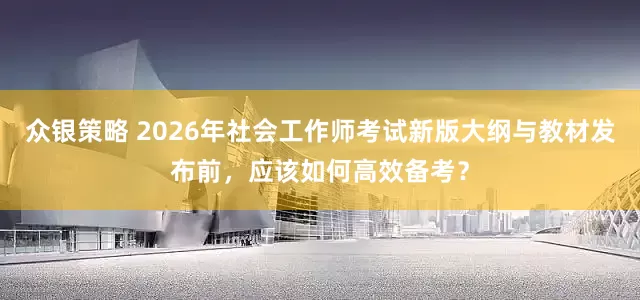 众银策略 2026年社会工作师考试新版大纲与教材发布前，应该如何高效备考？