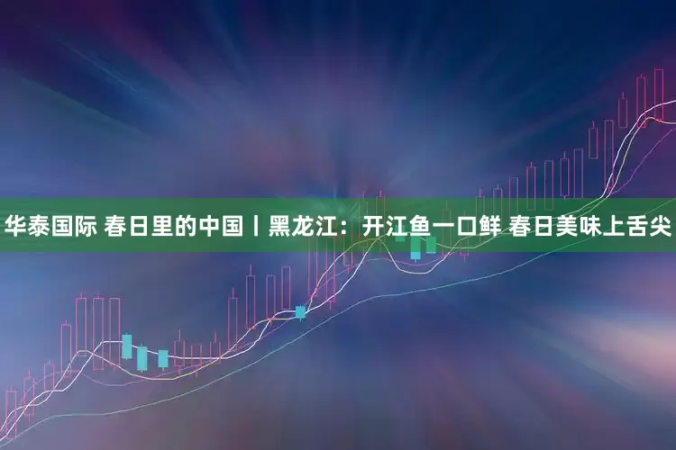 华泰国际 春日里的中国丨黑龙江：开江鱼一口鲜 春日美味上舌尖