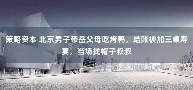 策略资本 北京男子带岳父母吃烤鸭，结账被加三桌寿宴，当场找帽子叔叔
